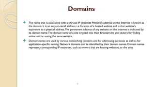  The name that is associated with a physical IP (Internet Protocol) address on the Internet is known as
the domain. It is an easy-to-recall address, i.e. location of a hosted website and is that website’s
equivalent to a physical address.The permanent address of any website on the Internet is indicated by
its domain name.The domain name of a site is typed into their browsers by site visitors for finding
online and accessing the same website.
 Domain names are used by various networking contexts and for addressing purposes as well as for
application-specific naming. Network domains can be identified by their domain names. Domain names
represent corresponding IP resources, such as servers that are hosting websites, or the sites.
9
Domains
 