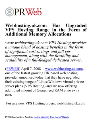 Webhosting.uk.com Has Upgraded
VPS Hosting Range in the Form of
Additional Memory Allocations
www.webhosting.uk.com VPS Hosting provides
a unique blend of hosting benefits in the form
of significant cost savings and full vps
management, along with the flexibility and
scalability of a full-fledged dedicated server.
(PRWEB) April 7, 2008 -- www.webhosting.uk.com,
one of the fastest growing UK based web hosting
provider announced today that they have upgraded
their existing range of Linux/Windows virtual private
server plans (VPS Hosting) and are now offering
additional amount of Guaranteed RAM at no extra
cost.

For any new VPS Hosting orders, webhosting.uk.com


PRWeb eBooks - Another online visibility tool from PRWeb
 