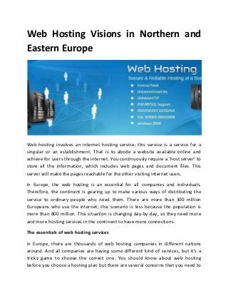 Web Hosting Visions in Northern and
Eastern Europe
Web hosting involves an internet hosting service; this service is a service for a
singular or an establishment. That is to abode a website available online and
a hie e fo use s th ough the inte net. You ontinuously e ui e a host se e to
store all the information, which includes web pages and document files. This
server will make the pages reachable for the other visiting internet users.
In Europe, the web hosting is an essential for all companies and individuals.
Therefore, the continent is gearing up to make various ways of distributing the
service to ordinary people who need them. There are more than 300 million
Europeans who use the internet; this scenario is less because the population is
more than 800 million. This situation is changing day-by-day, so they need more
and more hosting services in the continent to have more connections.
The essentials of web hosting services
In Europe, there are thousands of web hosting companies in different nations
around. And all companies are having some different kind of se i es, ut it s a
tricky game to choose the correct one. You should know about web hosting
before you choose a hosting plan but there are several concerns that you need to
 