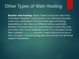 Other Types of Web Hosting
 Reseller web hosting: allows clients to become web hosts
themselves. Resellers could function, for individual domains,
under any combination of these listed types of hosting,
depending on who they are affiliated with as a provider.
Resellers' accounts may vary tremendously in size: they may
have their own virtual dedicated server to a colocated server.
Many resellers Hostagle provide a nearly identical service to
their provider's shared hosting plan and provide the technical
support themselves.
 