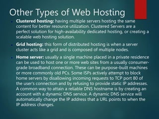 Other Types of Web Hosting
 Clustered hosting: having multiple servers hosting the same
content for better resource utilization. Clustered Servers are a
perfect solution for high-availability dedicated hosting, or creating a
scalable web hosting solution.
 Grid hosting: this form of distributed hosting is when a server
cluster acts like a grid and is composed of multiple nodes.
 Home server: usually a single machine placed in a private residence
can be used to host one or more web sites from a usually consumer-
grade broadband connection. These can be purpose-built machines
or more commonly old PCs. Some ISPs actively attempt to block
home servers by disallowing incoming requests to TCP port 80 of
the user's connection and by refusing to provide static IP addresses.
A common way to attain a reliable DNS hostname is by creating an
account with a dynamic DNS service. A dynamic DNS service will
automatically change the IP address that a URL points to when the
IP address changes.
 