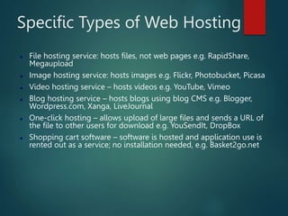 Specific Types of Web Hosting
 File hosting service: hosts files, not web pages e.g. RapidShare,
Megaupload
 Image hosting service: hosts images e.g. Flickr, Photobucket, Picasa
 Video hosting service – hosts videos e.g. YouTube, Vimeo
 Blog hosting service – hosts blogs using blog CMS e.g. Blogger,
Wordpress.com, Xanga, LiveJournal
 One-click hosting – allows upload of large files and sends a URL of
the file to other users for download e.g. YouSendIt, DropBox
 Shopping cart software – software is hosted and application use is
rented out as a service; no installation needed, e.g. Basket2go.net
 