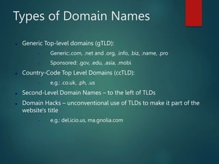 Types of Domain Names
 Generic Top-level domains (gTLD):
 Generic:.com, .net and .org, .info, .biz, .name, .pro
 Sponsored: .gov, .edu, .asia, .mobi
 Country-Code Top Level Domains (ccTLD):
 e.g.: .co.uk, .ph, .us
 Second-Level Domain Names – to the left of TLDs
 Domain Hacks – unconventional use of TLDs to make it part of the
website's title
 e.g.: del.icio.us, ma.gnolia.com
 