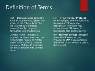 Definition of Terms
 DNS – Domain Name System is
a hierarchical naming system that
serves as the "phone book" for
the Internet by translating
human-friendly computer
hostnames into IP addresses.
 Domain Name – provides a
symbolic representation, such as
recognizable names, to mostly
numerically addressed Internet
resources. Multiple IP addresses
can be assigned to one domain
name.
 FTP – a File Transfer Protocol
for exchanging and manipulating
files over a TCP computer
network. An FTP client may
connect to an FTP server to
manipulate files on that server.
 ISP – Internet Service Provider;
also called Internet Access
Provider or IAP. It is a company
that offers its customers access to
the Internet.
 