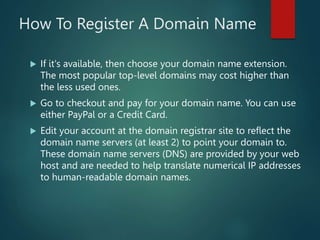 How To Register A Domain Name
 If it's available, then choose your domain name extension.
The most popular top-level domains may cost higher than
the less used ones.
 Go to checkout and pay for your domain name. You can use
either PayPal or a Credit Card.
 Edit your account at the domain registrar site to reflect the
domain name servers (at least 2) to point your domain to.
These domain name servers (DNS) are provided by your web
host and are needed to help translate numerical IP addresses
to human-readable domain names.
 