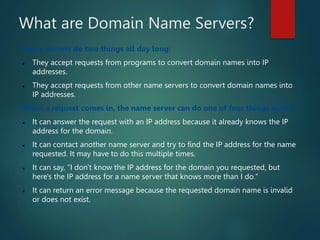 What are Domain Name Servers?
Name servers do two things all day long:
 They accept requests from programs to convert domain names into IP
addresses.
 They accept requests from other name servers to convert domain names into
IP addresses.
When a request comes in, the name server can do one of four things with it:
 It can answer the request with an IP address because it already knows the IP
address for the domain.
 It can contact another name server and try to find the IP address for the name
requested. It may have to do this multiple times.
 It can say, "I don't know the IP address for the domain you requested, but
here's the IP address for a name server that knows more than I do."
 It can return an error message because the requested domain name is invalid
or does not exist.
 