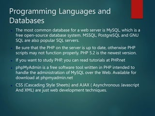Programming Languages and
Databases
 The most common database for a web server is MySQL, which is a
free open-source database system. MSSQL, PostgreSQL and GNU
SQL are also popular SQL servers.
 Be sure that the PHP on the server is up to date, otherwise PHP
scripts may not function properly. PHP 5.2 is the newest version.
 If you want to study PHP, you can read tutorials at PHP.net
 phpMyAdmin is a free software tool written in PHP intended to
handle the administration of MySQL over the Web. Available for
download at phpmyadmin.net
 CSS (Cascading Style Sheets) and AJAX ( Asynchronous Javascript
And XML) are just web development techniques.
 