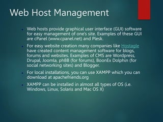 Web Host Management
 Web hosts provide graphical user interface (GUI) software
for easy management of one's site. Examples of these GUI
are cPanel (www.cpanel.net) and Plesk.
 For easy website creation many companies like Hostagle
have created content management software for blogs,
forums and websites. Examples of CMS are Wordpress,
Drupal, Joomla, phBB (for forums), BoonEx Dolphin (for
social networking sites) and Blogger.
 For local installations, you can use XAMPP which you can
download at apachefriends.org
 XAMPP can be installed in almost all types of OS (i.e.
Windows, Linux, Solaris and Mac OS X)
 