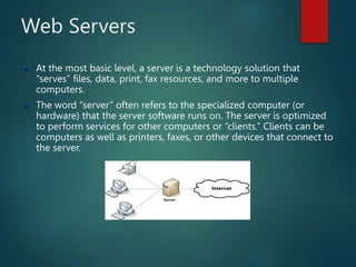 Web Servers
 At the most basic level, a server is a technology solution that
“serves” files, data, print, fax resources, and more to multiple
computers.
 The word “server” often refers to the specialized computer (or
hardware) that the server software runs on. The server is optimized
to perform services for other computers or “clients.” Clients can be
computers as well as printers, faxes, or other devices that connect to
the server.
 