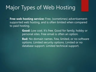 Major Types of Web Hosting
 Free web hosting service: Free, (sometimes) advertisement-
supported web hosting, and is often limited when compared
to paid hosting.
 Good: Low cost. It's free. Good for family, hobby or
personal sites. Free email is often an option.
 Bad: No domain names. Few, limited, or no software
options. Limited security options. Limited or no
database support. Limited technical support.
 