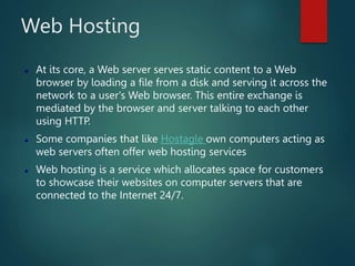 Web Hosting
 At its core, a Web server serves static content to a Web
browser by loading a file from a disk and serving it across the
network to a user's Web browser. This entire exchange is
mediated by the browser and server talking to each other
using HTTP.
 Some companies that like Hostagle own computers acting as
web servers often offer web hosting services
 Web hosting is a service which allocates space for customers
to showcase their websites on computer servers that are
connected to the Internet 24/7.
 