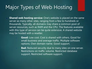 Major Types of Web Hosting
 Shared web hosting service: One's website is placed on the same
server as many other sites, ranging from a few to hundreds or
thousands. Typically, all domains may share a common pool of
server resources, such as RAM and the CPU. The features available
with this type of service can be quite extensive. A shared website
may be hosted with a reseller.
 Good: Low cost. Cost is shared with others. Good for
small business and average traffic. Multiple software
options. Own domain name. Good support.
 Bad: Reduced security due to many sites on one server.
Restrictions on traffic volume. Restricted database
support. Restricted software support.
 