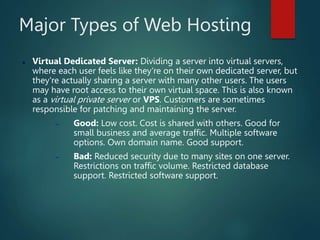 Major Types of Web Hosting
 Virtual Dedicated Server: Dividing a server into virtual servers,
where each user feels like they're on their own dedicated server, but
they're actually sharing a server with many other users. The users
may have root access to their own virtual space. This is also known
as a virtual private server or VPS. Customers are sometimes
responsible for patching and maintaining the server.
 Good: Low cost. Cost is shared with others. Good for
small business and average traffic. Multiple software
options. Own domain name. Good support.
 Bad: Reduced security due to many sites on one server.
Restrictions on traffic volume. Restricted database
support. Restricted software support.
 