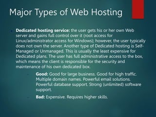 Major Types of Web Hosting
 Dedicated hosting service: the user gets his or her own Web
server and gains full control over it (root access for
Linux/administrator access for Windows); however, the user typically
does not own the server. Another type of Dedicated hosting is Self-
Managed or Unmanaged. This is usually the least expensive for
Dedicated plans. The user has full administrative access to the box,
which means the client is responsible for the security and
maintenance of his own dedicated box.
 Good: Good for large business. Good for high traffic.
Multiple domain names. Powerful email solutions.
Powerful database support. Strong (unlimited) software
support.
 Bad: Expensive. Requires higher skills.
 