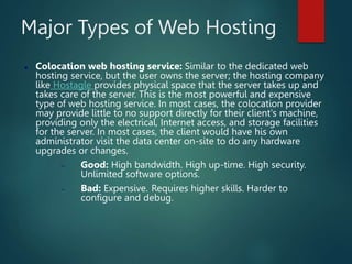 Major Types of Web Hosting
 Colocation web hosting service: Similar to the dedicated web
hosting service, but the user owns the server; the hosting company
like Hostagle provides physical space that the server takes up and
takes care of the server. This is the most powerful and expensive
type of web hosting service. In most cases, the colocation provider
may provide little to no support directly for their client's machine,
providing only the electrical, Internet access, and storage facilities
for the server. In most cases, the client would have his own
administrator visit the data center on-site to do any hardware
upgrades or changes.
 Good: High bandwidth. High up-time. High security.
Unlimited software options.
 Bad: Expensive. Requires higher skills. Harder to
configure and debug.
 