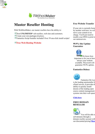 Free Website Transfer
Master Reseller Hosting
                                                                              If your site is currently hoste
With WebHostMaker, our master resellers have the ability to:                  by another web host, we will
                                                                              move your content at no
   Host UNLIMITED* sub resellers, web sites and customers.
                                                                              charge. You'll just need to
   Create your own packages & prices.
                                                                              modify your DNS to point to
   Fantastico Script Installer included! Over 39 one-click install scripts!   our nameservers.
   Free Web Hosting Website                                                   99.9% Site Uptime
                                                                              Guarantee



                                                                                         We know how
                                                                               important is for you to have
                                                                                  always your website
                                                                                available. Waveweb will
                                                                                guarantee 99.9% uptime.

                                                                              Fantastico Deluxe



                                                                                         Fantastico De Lux
                                                                              is the leading autoinstaller fo
                                                                              cPanel servers. It provides th
                                                                              ability to quickly install
                                                                              dozens of the leading open
                                                                              source content management
                                                                              systems into their web space

                                                                              Click here

                                                                              FREE DOMAIN
                                                                              RESELLER



                                                                                        You will be able to
                                                                              sell domains through a
                                                                              domain reseller account with
                                                                              our discounted pricing!More
 