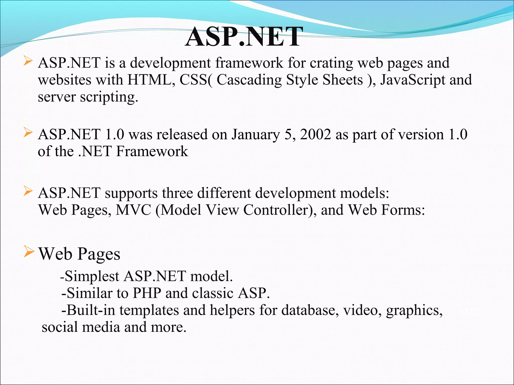 ASP.NET
 ASP.NET is a development framework for crating web pages and
  websites with HTML, CSS( Cascading Style Sheets ), JavaScript and
  server scripting.

 ASP.NET 1.0 was released on January 5, 2002 as part of version 1.0
  of the .NET Framework

 ASP.NET supports three different development models:
  Web Pages, MVC (Model View Controller), and Web Forms:

 Web Pages
     -Simplest ASP.NET model.
     -Similar to PHP and classic ASP.
     -Built-in templates and helpers for database, video, graphics,   soc
  social media and more.
 