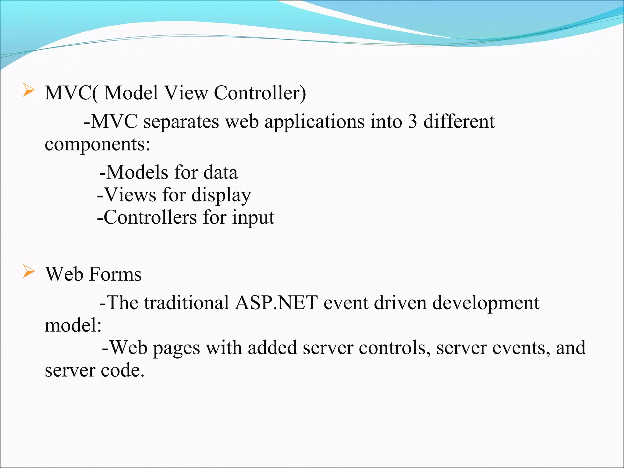  MVC( Model View Controller)
     -MVC separates web applications into 3 different
  components:
       -Models for data
       -Views for display
       -Controllers for input

 Web Forms
         -The traditional ASP.NET event driven development
  model:
         -Web pages with added server controls, server events, and
  server code.
 