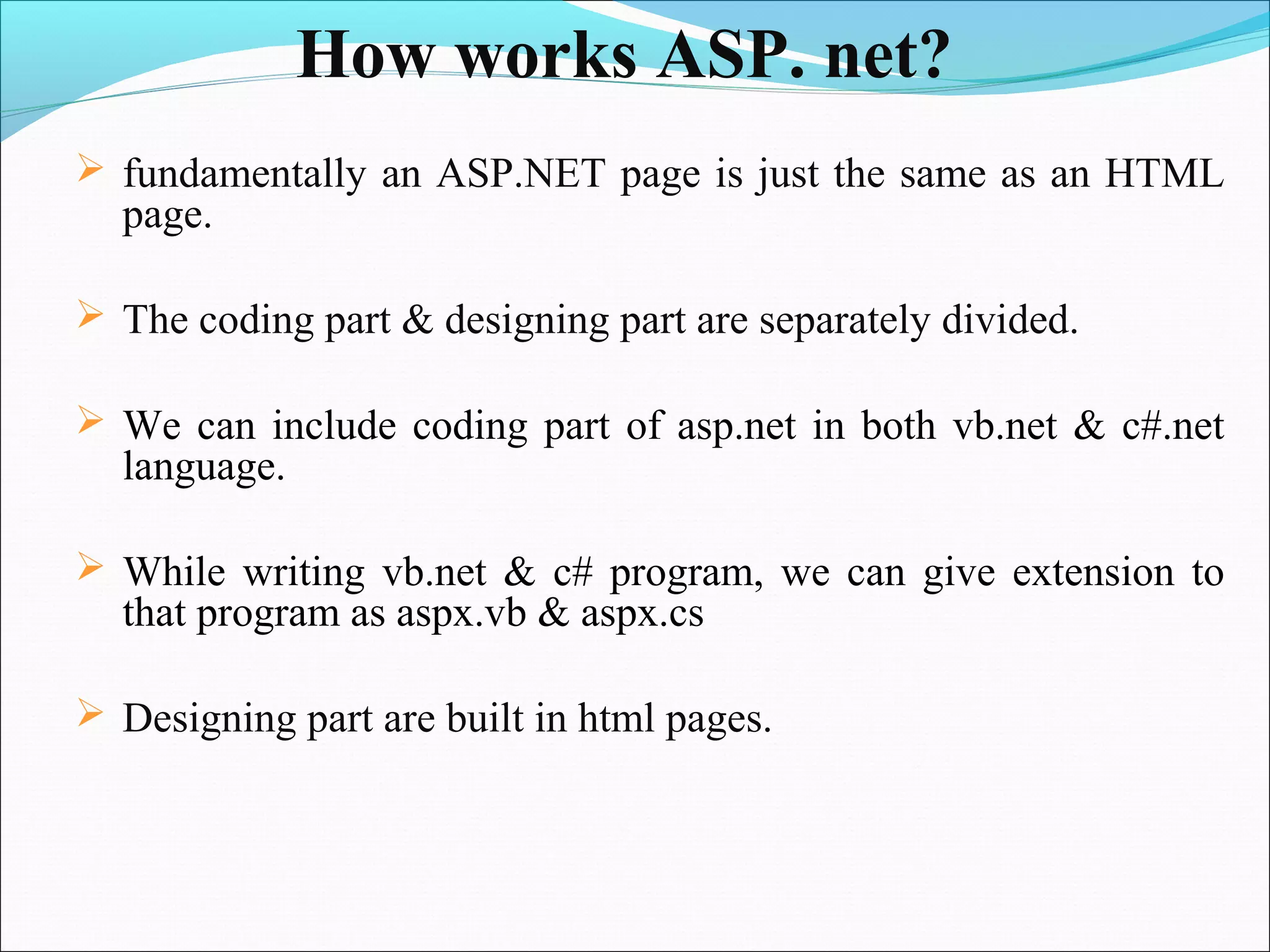 How works ASP. net?
 fundamentally an ASP.NET page is just the same as an HTML
  page.

 The coding part & designing part are separately divided.

 We can include coding part of asp.net in both vb.net & c#.net
  language.

 While writing vb.net & c# program, we can give extension to
  that program as aspx.vb & aspx.cs

 Designing part are built in html pages.
 