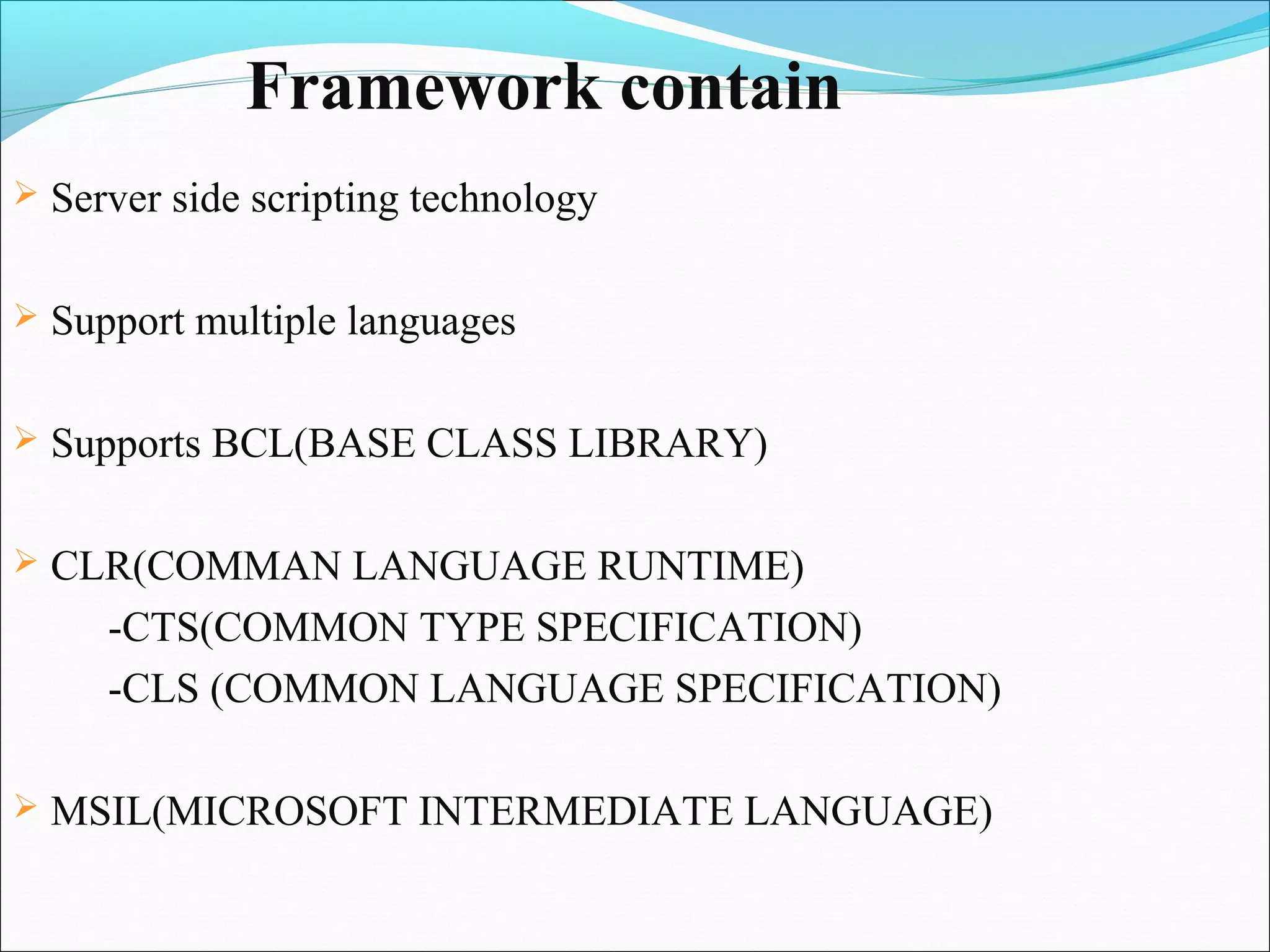Framework contain
   Server side scripting technology

   Support multiple languages

   Supports BCL(BASE CLASS LIBRARY)

   CLR(COMMAN LANGUAGE RUNTIME)
      -CTS(COMMON TYPE SPECIFICATION)
      -CLS (COMMON LANGUAGE SPECIFICATION)

   MSIL(MICROSOFT INTERMEDIATE LANGUAGE)
 
