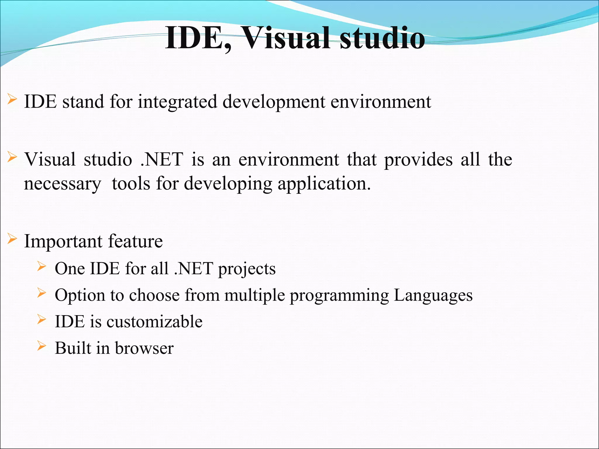 IDE, Visual studio
   IDE stand for integrated development environment

   Visual studio .NET is an environment that provides all the
    necessary tools for developing application.

   Important feature
      One IDE for all .NET projects
      Option to choose from multiple programming Languages
      IDE is customizable
      Built in browser
 
