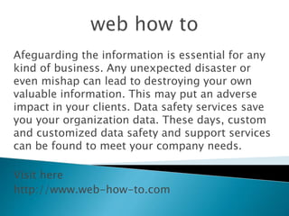 Afeguarding the information is essential for any
kind of business. Any unexpected disaster or
even mishap can lead to destroying your own
valuable information. This may put an adverse
impact in your clients. Data safety services save
you your organization data. These days, custom
and customized data safety and support services
can be found to meet your company needs.
Visit here
http://www.web-how-to.com
 