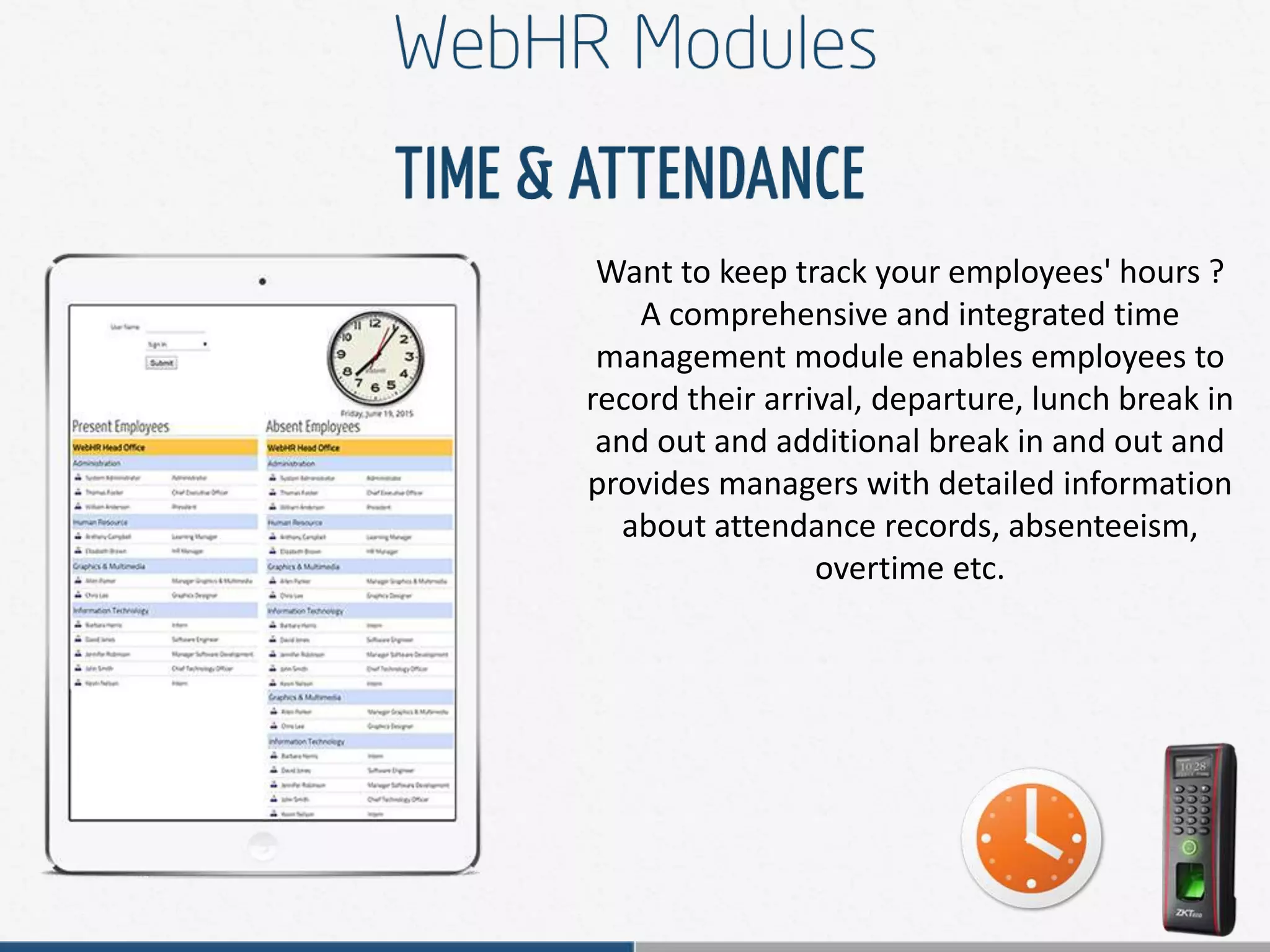 Want to keep track your employees' hours ?
A comprehensive and integrated time
management module enables employees to
record their arrival, departure, lunch break in
and out and additional break in and out and
provides managers with detailed information
about attendance records, absenteeism,
overtime etc.
 