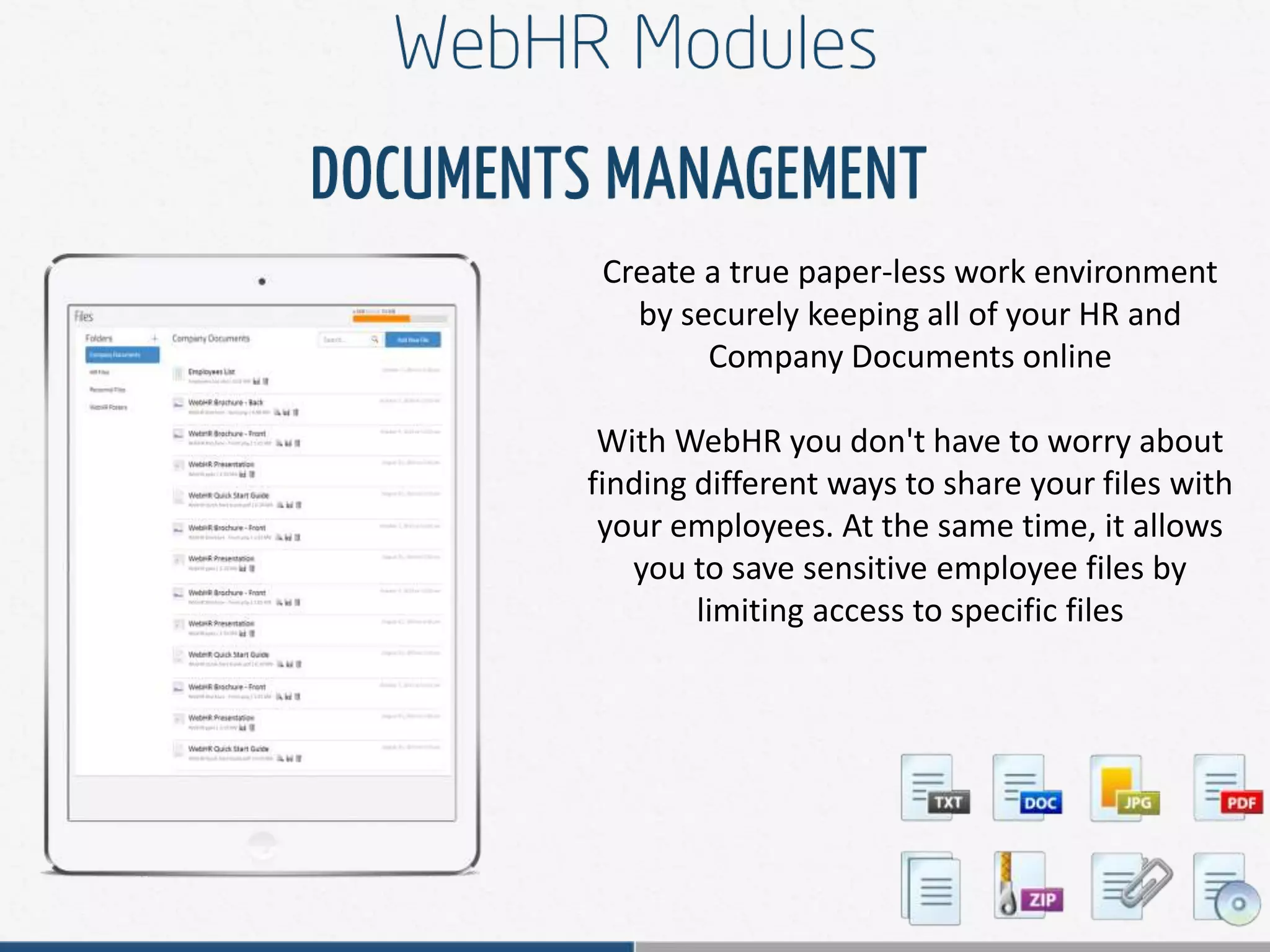 Create a true paper-less work environment
by securely keeping all of your HR and
Company Documents online
With WebHR you don't have to worry about
finding different ways to share your files with
your employees. At the same time, it allows
you to save sensitive employee files by
limiting access to specific files
 