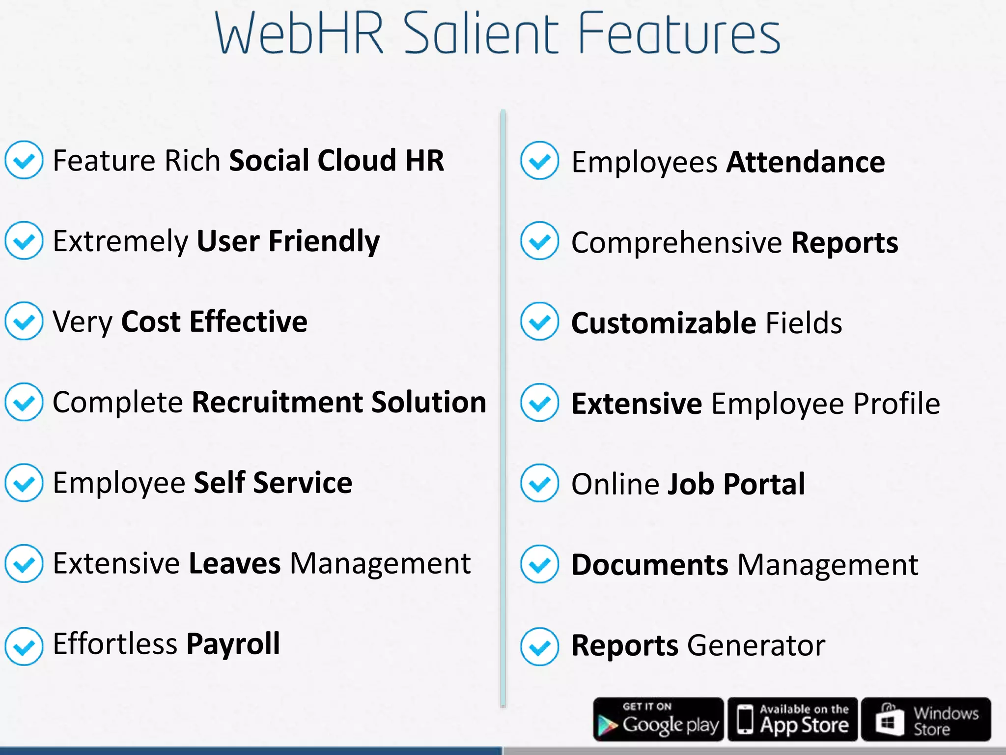 Feature Rich Social Cloud HR
Extremely User Friendly
Very Cost Effective
Complete Recruitment Solution
Employee Self Service
Extensive Leaves Management
Effortless Payroll
Employees Attendance
Comprehensive Reports
Customizable Fields
Extensive Employee Profile
Online Job Portal
Documents Management
Reports Generator
 