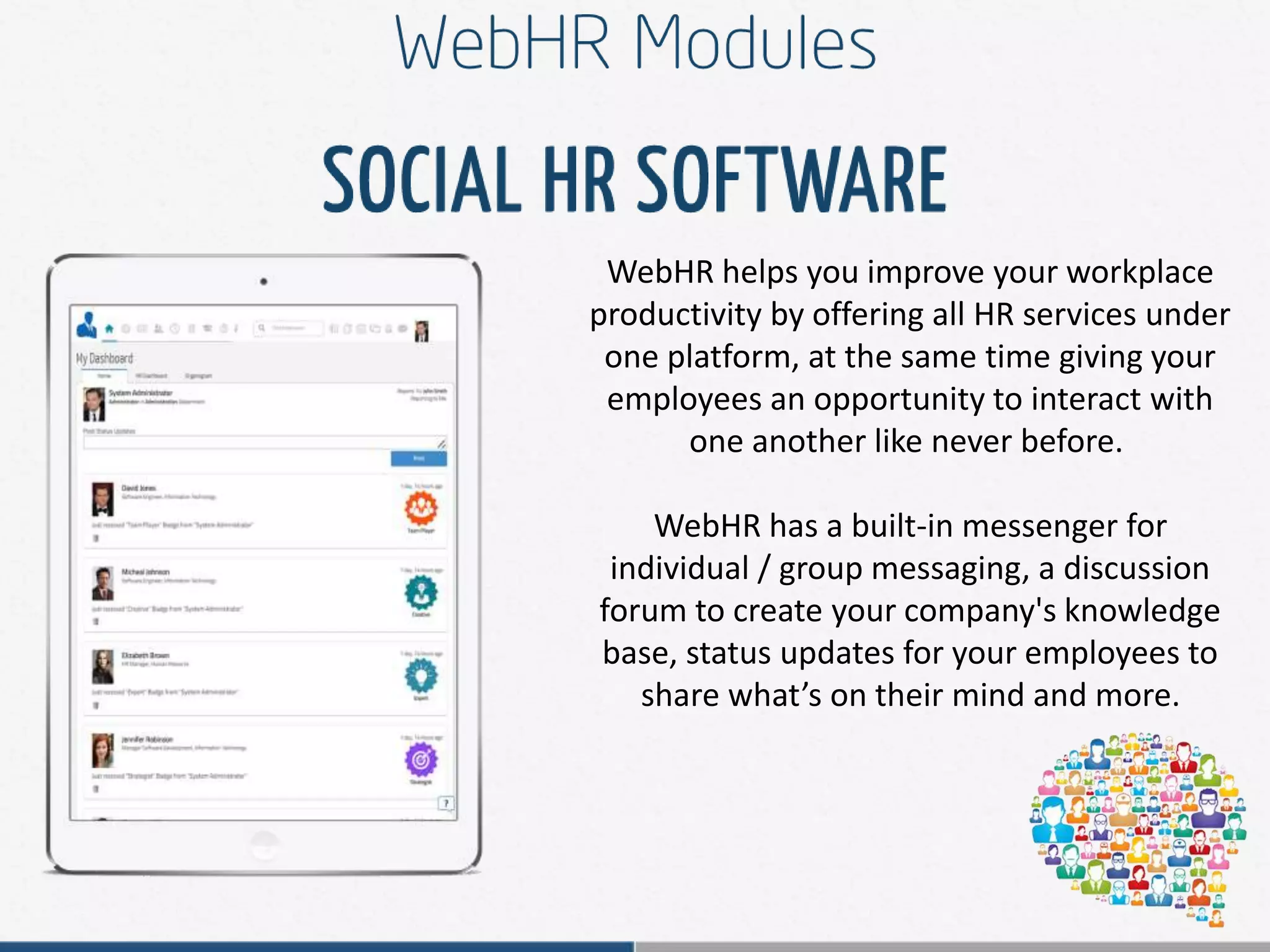 WebHR helps you improve your workplace
productivity by offering all HR services under
one platform, at the same time giving your
employees an opportunity to interact with
one another like never before.
WebHR has a built-in messenger for
individual / group messaging, a discussion
forum to create your company's knowledge
base, status updates for your employees to
share what’s on their mind and more.
 