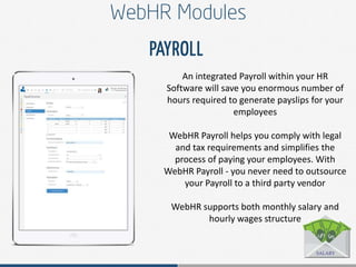 An integrated Payroll within your HR
Software will save you enormous number of
hours required to generate payslips for your
employees
WebHR Payroll helps you comply with legal
and tax requirements and simplifies the
process of paying your employees. With
WebHR Payroll - you never need to outsource
your Payroll to a third party vendor
WebHR supports both monthly salary and
hourly wages structure
 