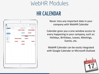 Never miss any important date in your
company with WebHR Calendar
Calendar gives you a one-window access to
every happening in your company, such as:
Holidays, Birthdays, Leaves, Meetings,
Events, etc.
WebHR Calendar can be easily integrated
with Google Calendar or Microsoft Outlook
 