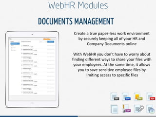 Create a true paper-less work environment
by securely keeping all of your HR and
Company Documents online
With WebHR you don't have to worry about
finding different ways to share your files with
your employees. At the same time, it allows
you to save sensitive employee files by
limiting access to specific files
 