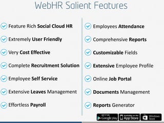 Feature Rich Social Cloud HR
Extremely User Friendly
Very Cost Effective
Complete Recruitment Solution
Employee Self Service
Extensive Leaves Management
Effortless Payroll
Employees Attendance
Comprehensive Reports
Customizable Fields
Extensive Employee Profile
Online Job Portal
Documents Management
Reports Generator
 