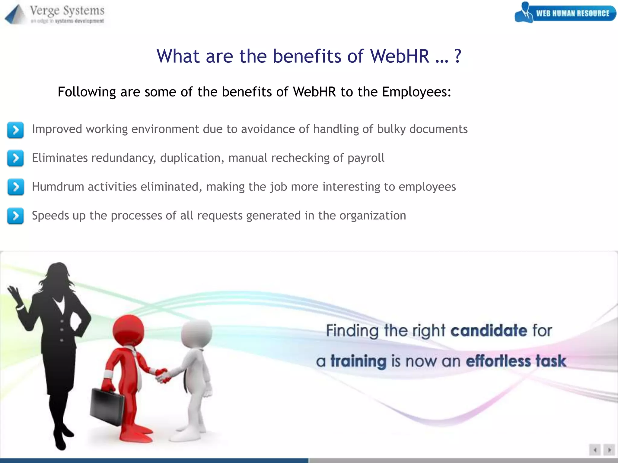 What are the benefits of WebHR … ?
    Following are some of the benefits of WebHR to the Employees:

Improved working environment due to avoidance of handling of bulky documents

Eliminates redundancy, duplication, manual rechecking of payroll

Humdrum activities eliminated, making the job more interesting to employees

Speeds up the processes of all requests generated in the organization
 