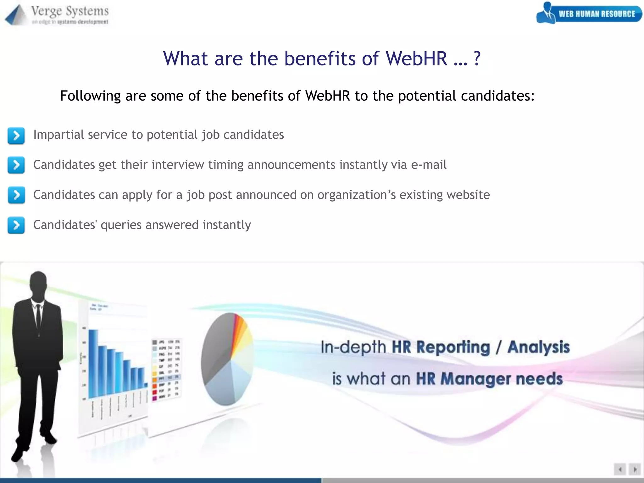What are the benefits of WebHR … ?
    Following are some of the benefits of WebHR to the potential candidates:

Impartial service to potential job candidates

Candidates get their interview timing announcements instantly via e-mail

Candidates can apply for a job post announced on organization’s existing website

Candidates' queries answered instantly
 