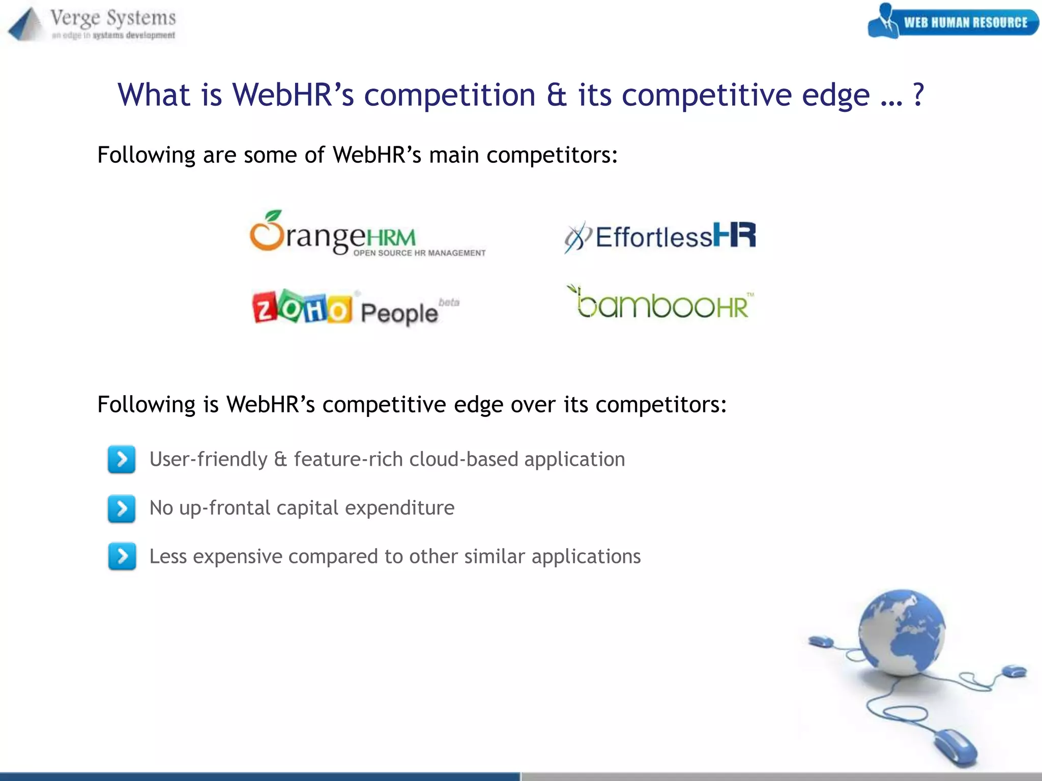 What is WebHR’s competition & its competitive edge … ?
Following are some of WebHR’s main competitors:




Following is WebHR’s competitive edge over its competitors:

    User-friendly & feature-rich cloud-based application

    No up-frontal capital expenditure

    Less expensive compared to other similar applications
 