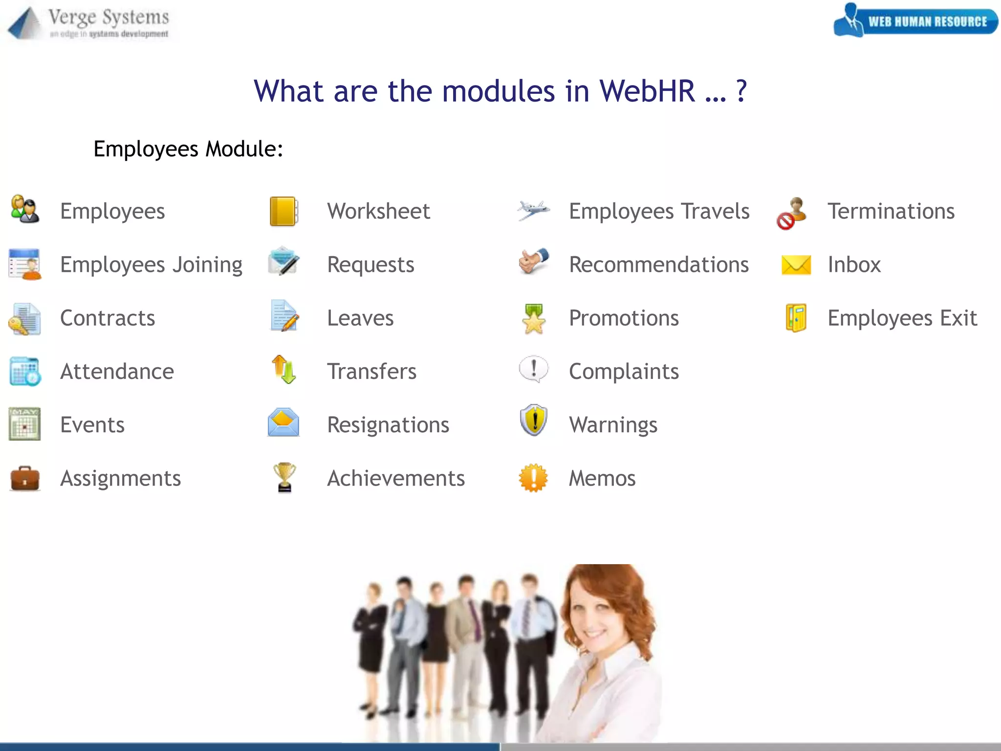 What are the modules in WebHR … ?
   Employees Module:

Employees               Worksheet        Employees Travels   Terminations

Employees Joining       Requests         Recommendations     Inbox

Contracts               Leaves           Promotions          Employees Exit

Attendance              Transfers        Complaints

Events                  Resignations     Warnings

Assignments             Achievements     Memos
 