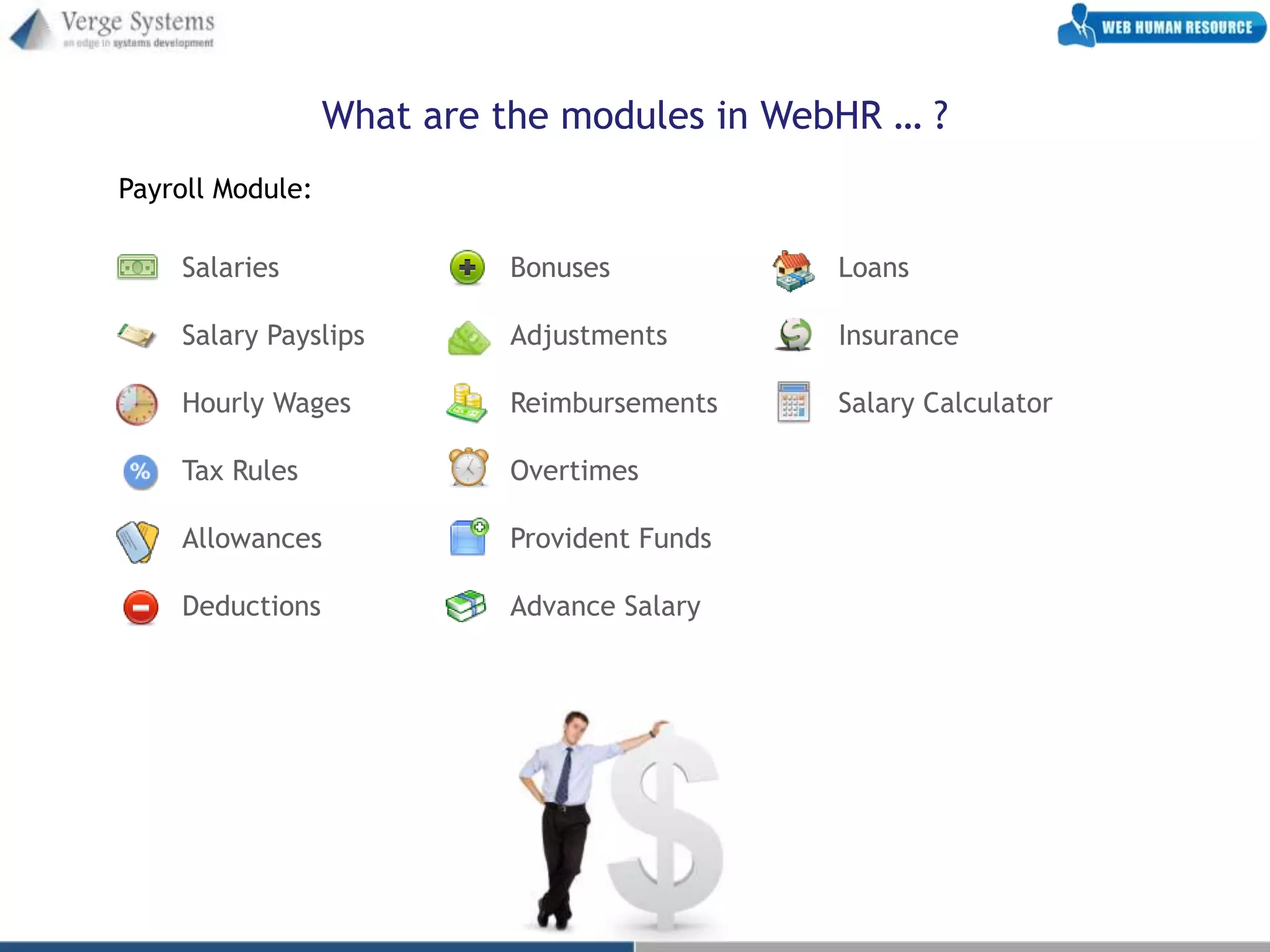 What are the modules in WebHR … ?
Payroll Module:

    Salaries               Bonuses           Loans

    Salary Payslips        Adjustments       Insurance

    Hourly Wages           Reimbursements    Salary Calculator

    Tax Rules              Overtimes

    Allowances             Provident Funds

    Deductions             Advance Salary
 