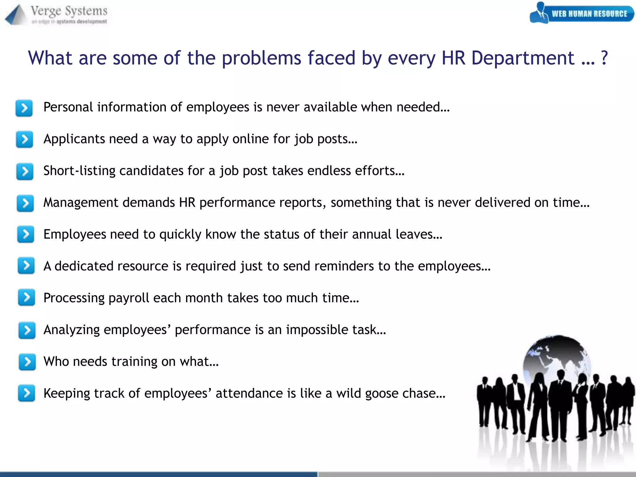 What are some of the problems faced by every HR Department … ?

 Personal information of employees is never available when needed…

 Applicants need a way to apply online for job posts…

 Short-listing candidates for a job post takes endless efforts…

 Management demands HR performance reports, something that is never delivered on time…

 Employees need to quickly know the status of their annual leaves…

 A dedicated resource is required just to send reminders to the employees…

 Processing payroll each month takes too much time…

 Analyzing employees’ performance is an impossible task…

 Who needs training on what…

 Keeping track of employees’ attendance is like a wild goose chase…
 