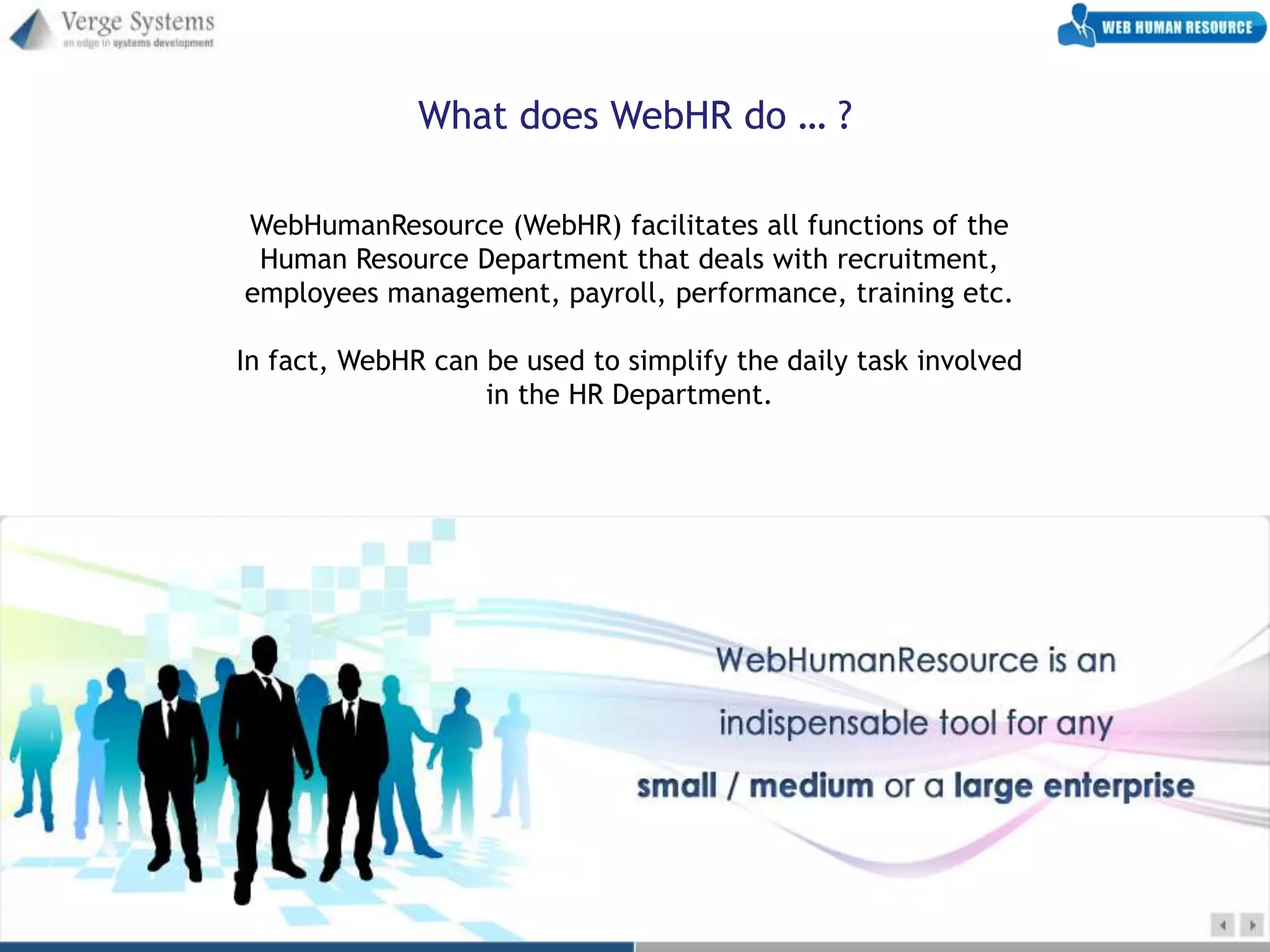What does WebHR do … ?

WebHumanResource (WebHR) facilitates all functions of the
 Human Resource Department that deals with recruitment,
employees management, payroll, performance, training etc.

In fact, WebHR can be used to simplify the daily task involved
                   in the HR Department.
 
