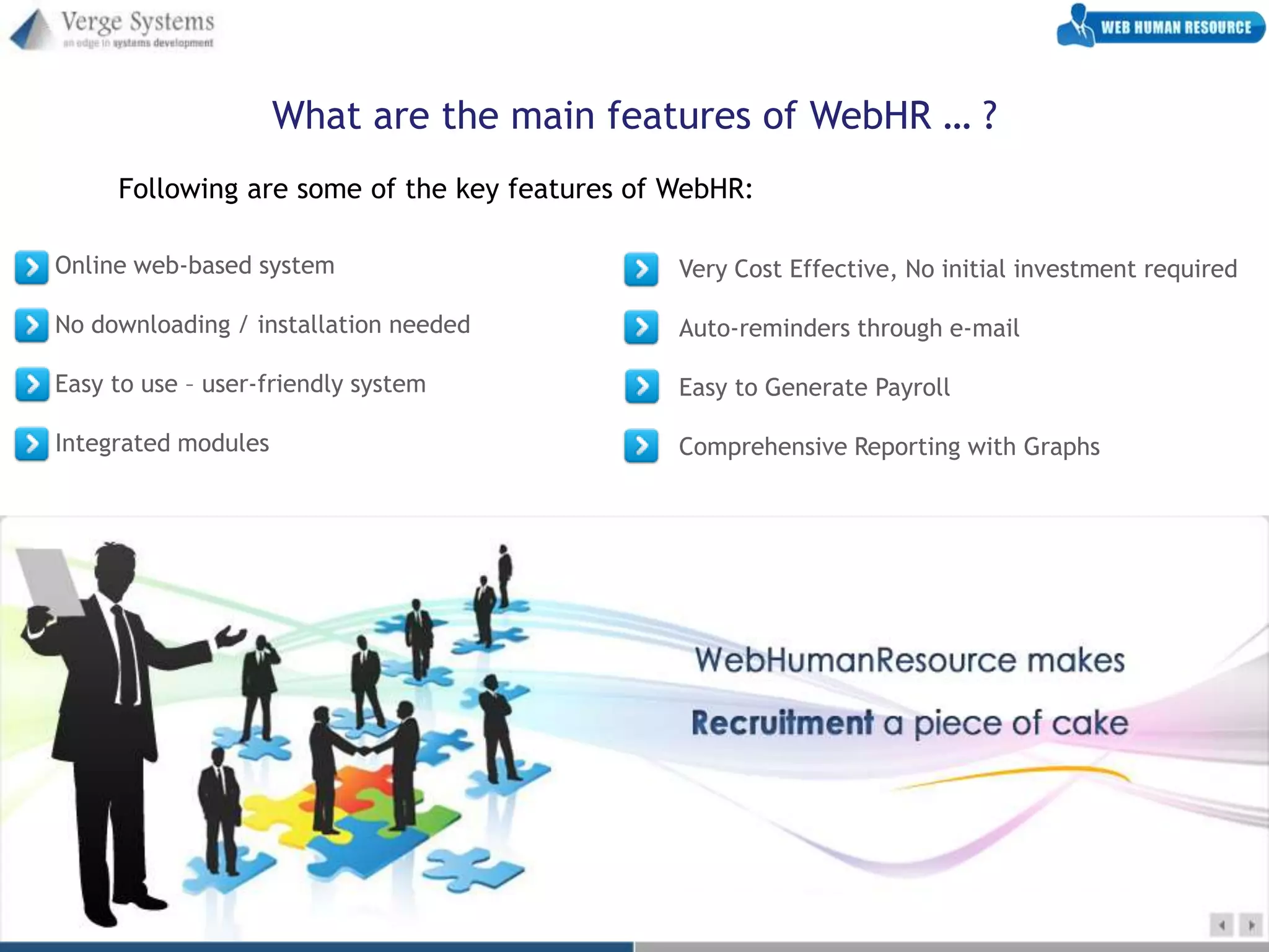 What are the main features of WebHR … ?
     Following are some of the key features of WebHR:

Online web-based system                        Very Cost Effective, No initial investment required

No downloading / installation needed           Auto-reminders through e-mail

Easy to use – user-friendly system             Easy to Generate Payroll

Integrated modules                             Comprehensive Reporting with Graphs
 