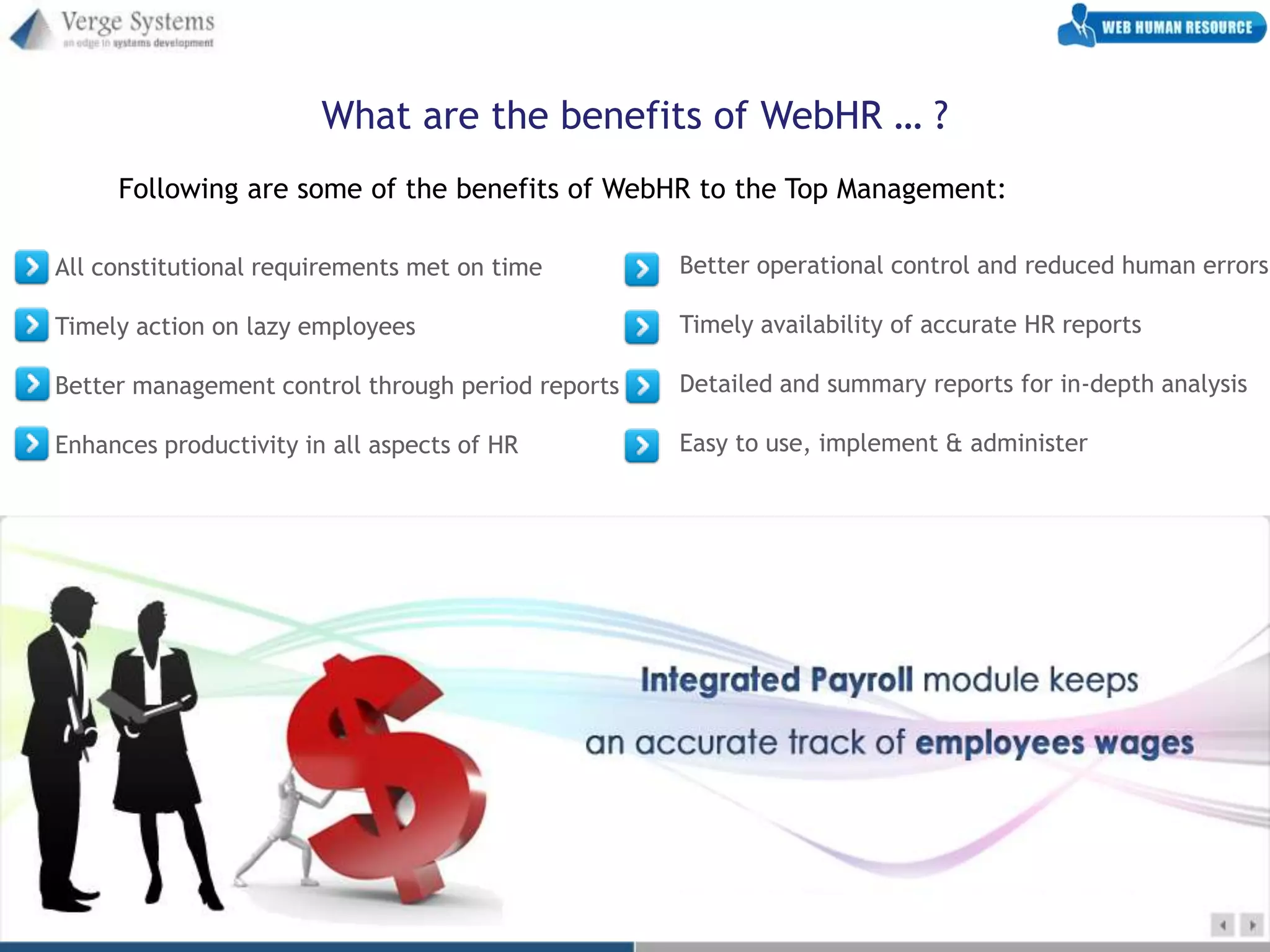 What are the benefits of WebHR … ?
     Following are some of the benefits of WebHR to the Top Management:

All constitutional requirements met on time        Better operational control and reduced human errors

Timely action on lazy employees                    Timely availability of accurate HR reports

Better management control through period reports   Detailed and summary reports for in-depth analysis

Enhances productivity in all aspects of HR         Easy to use, implement & administer
 