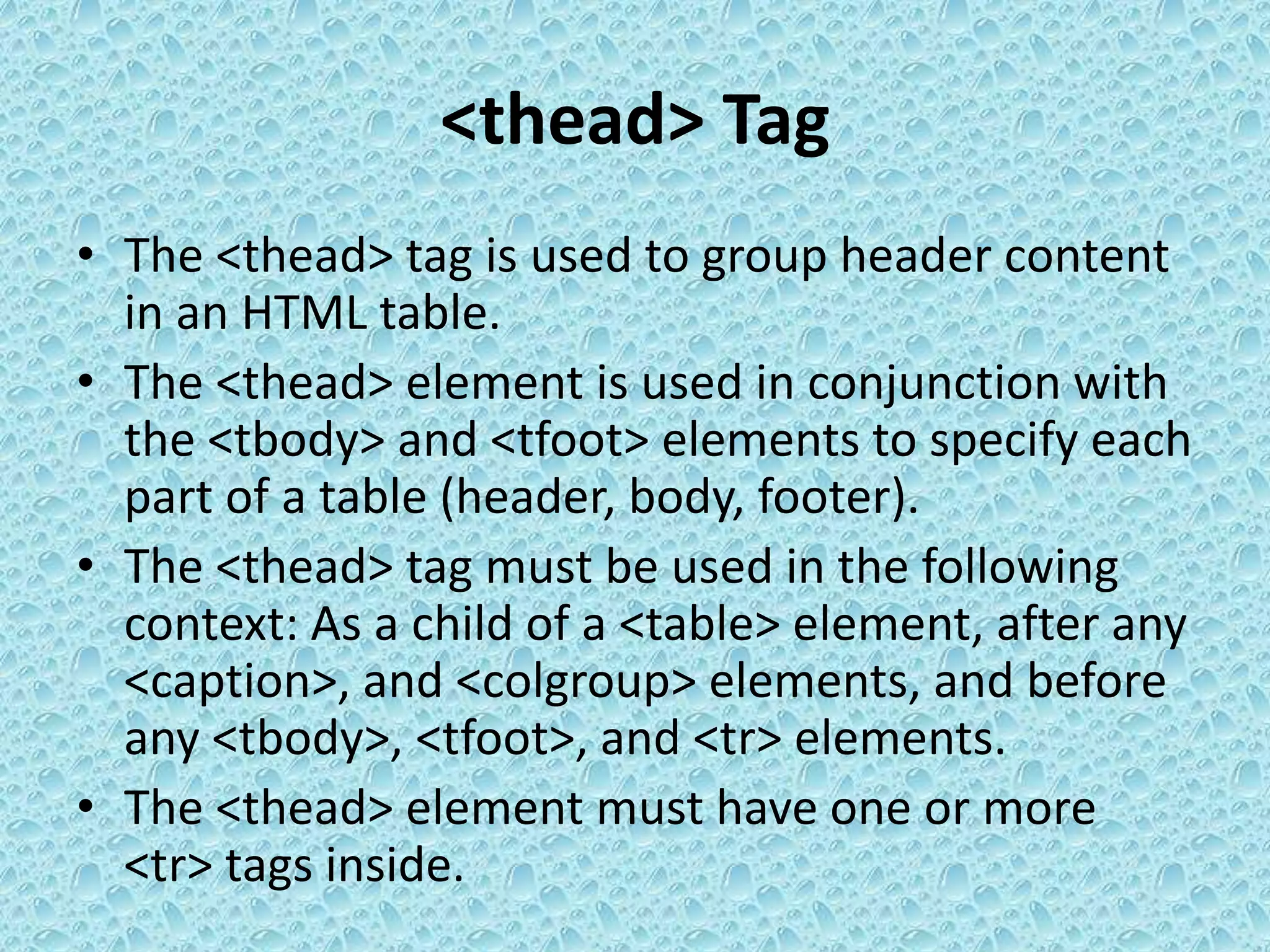 <thead> Tag
• The <thead> tag is used to group header content
in an HTML table.
• The <thead> element is used in conjunction with
the <tbody> and <tfoot> elements to specify each
part of a table (header, body, footer).
• The <thead> tag must be used in the following
context: As a child of a <table> element, after any
<caption>, and <colgroup> elements, and before
any <tbody>, <tfoot>, and <tr> elements.
• The <thead> element must have one or more
<tr> tags inside.
 