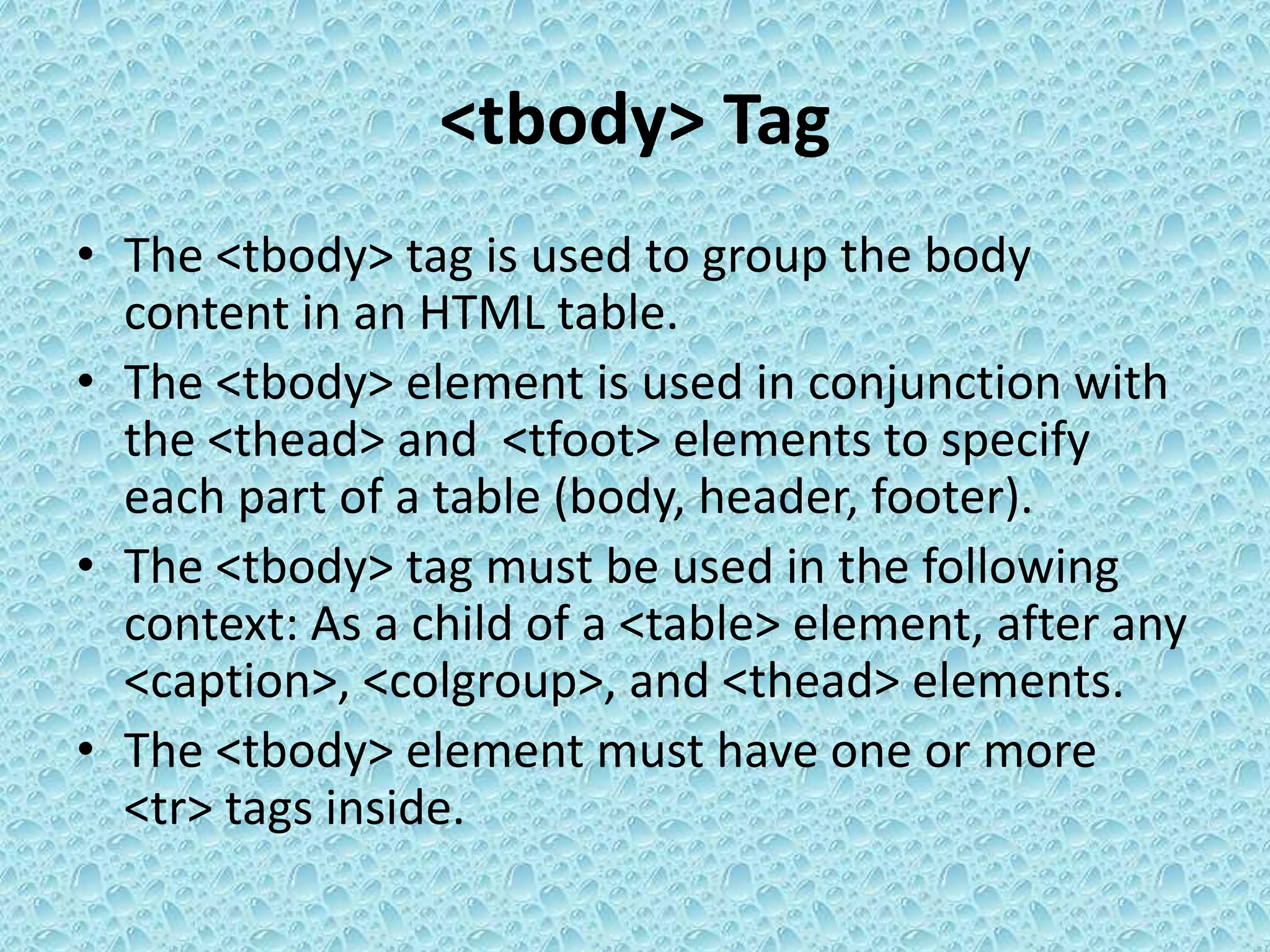 <tbody> Tag
• The <tbody> tag is used to group the body
content in an HTML table.
• The <tbody> element is used in conjunction with
the <thead> and <tfoot> elements to specify
each part of a table (body, header, footer).
• The <tbody> tag must be used in the following
context: As a child of a <table> element, after any
<caption>, <colgroup>, and <thead> elements.
• The <tbody> element must have one or more
<tr> tags inside.
 