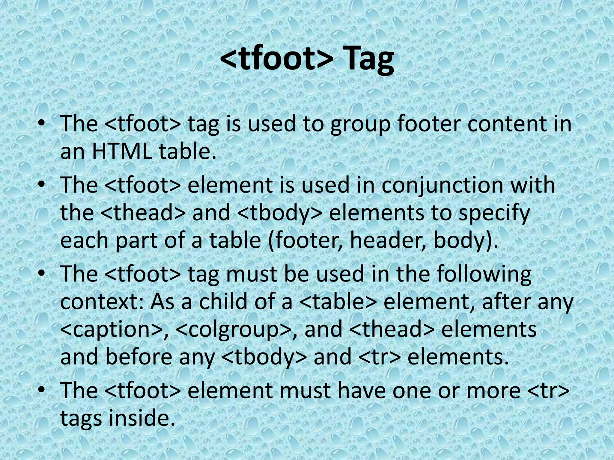<tfoot> Tag
• The <tfoot> tag is used to group footer content in
an HTML table.
• The <tfoot> element is used in conjunction with
the <thead> and <tbody> elements to specify
each part of a table (footer, header, body).
• The <tfoot> tag must be used in the following
context: As a child of a <table> element, after any
<caption>, <colgroup>, and <thead> elements
and before any <tbody> and <tr> elements.
• The <tfoot> element must have one or more <tr>
tags inside.
 
