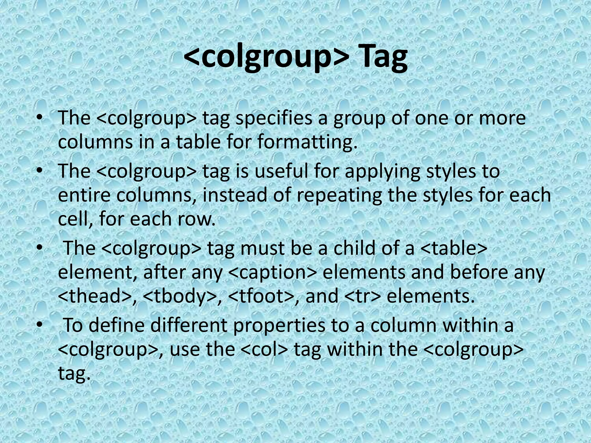<colgroup> Tag
• The <colgroup> tag specifies a group of one or more
columns in a table for formatting.
• The <colgroup> tag is useful for applying styles to
entire columns, instead of repeating the styles for each
cell, for each row.
• The <colgroup> tag must be a child of a <table>
element, after any <caption> elements and before any
<thead>, <tbody>, <tfoot>, and <tr> elements.
• To define different properties to a column within a
<colgroup>, use the <col> tag within the <colgroup>
tag.
 