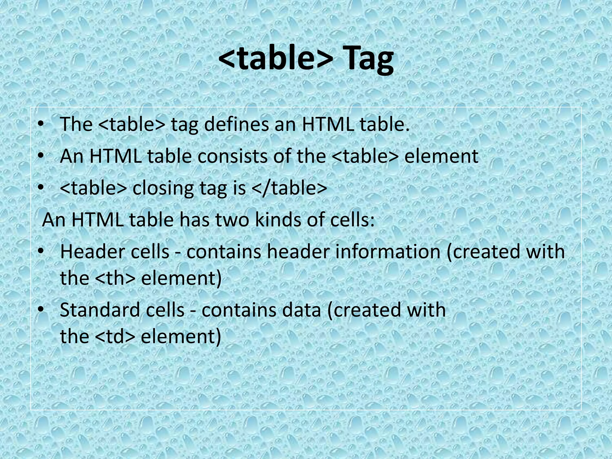 <table> Tag
• The <table> tag defines an HTML table.
• An HTML table consists of the <table> element
• <table> closing tag is </table>
An HTML table has two kinds of cells:
• Header cells - contains header information (created with
the <th> element)
• Standard cells - contains data (created with
the <td> element)
 