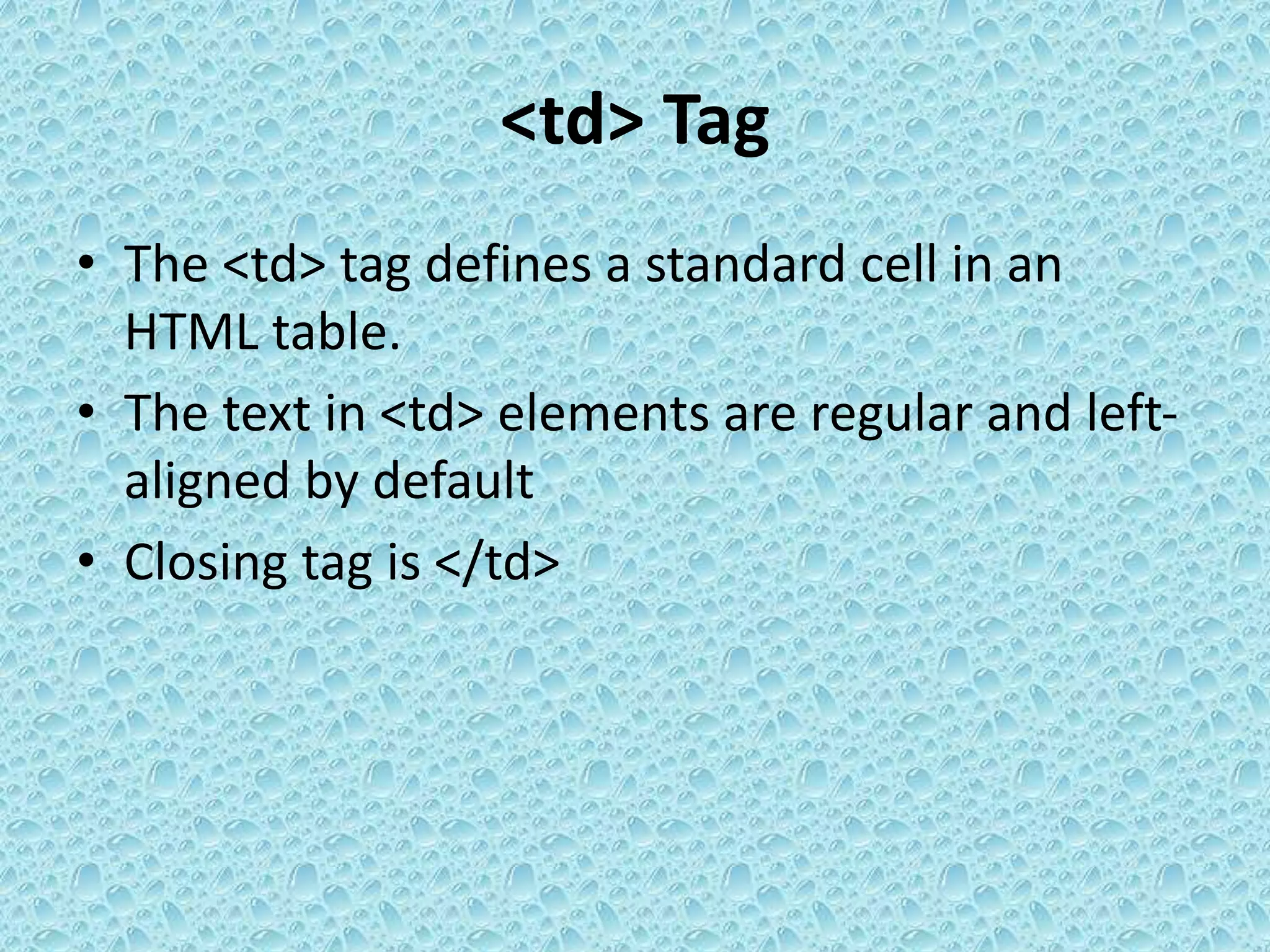 <td> Tag
• The <td> tag defines a standard cell in an
HTML table.
• The text in <td> elements are regular and left-
aligned by default
• Closing tag is </td>
 