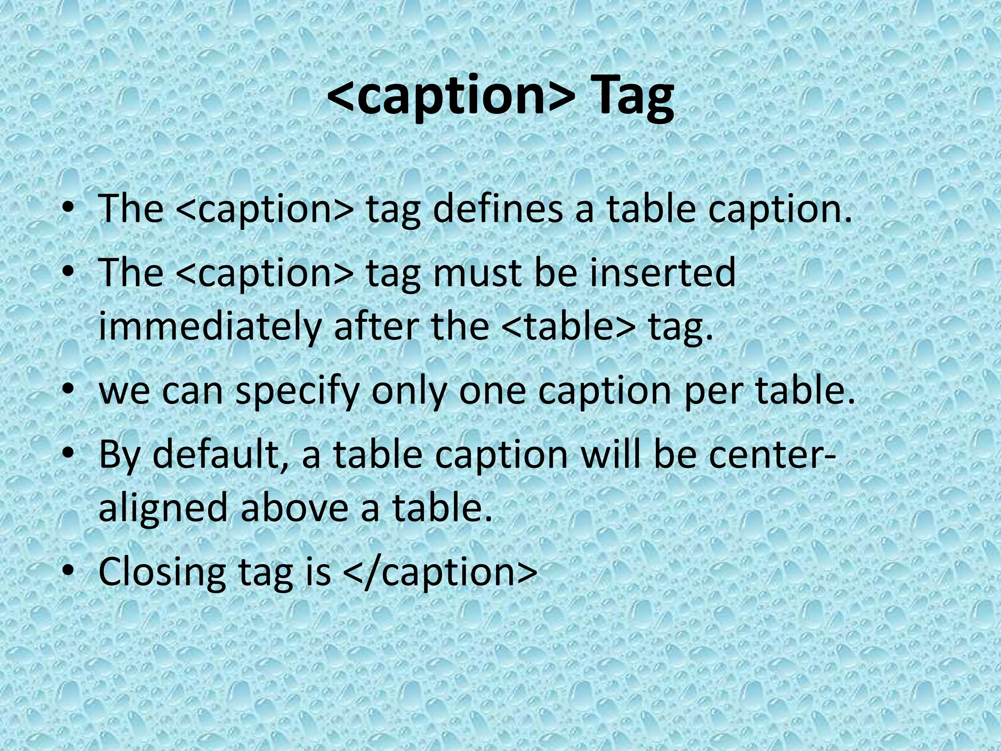 <caption> Tag
• The <caption> tag defines a table caption.
• The <caption> tag must be inserted
immediately after the <table> tag.
• we can specify only one caption per table.
• By default, a table caption will be center-
aligned above a table.
• Closing tag is </caption>
 